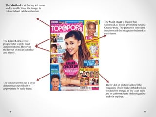 The Main Image is bigger than 
Masthead, so this is promoting Ariana 
Grande more. The picture is sweet and 
innocent and this magazine is aimed at 
early teens . 
The Masthead is at the top left corner 
and is smaller than the image. Its 
colourful so it catches attention. 
The Cover Lines are for 
people who want to read 
different stories. However 
the layout on this is jumbled 
and messy. 
There's lots of pictures all over the 
magazine which makes it hard to look 
for different things, as the cover lines 
are on different parts of the magazine 
and not together. 
The colour scheme has a lot of 
different colours which is 
appropriate for early teens. 
 