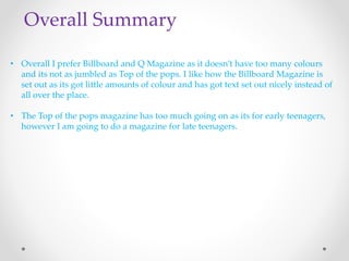 Overall Summary 
• Overall I prefer Billboard and Q Magazine as it doesn’t have too many colours 
and its not as jumbled as Top of the pops. I like how the Billboard Magazine is 
set out as its got little amounts of colour and has got text set out nicely instead of 
all over the place. 
• The Top of the pops magazine has too much going on as its for early teenagers, 
however I am going to do a magazine for late teenagers. 
