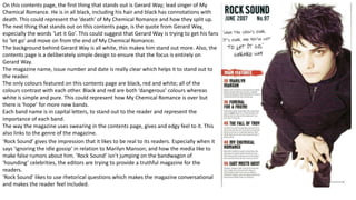 On this contents page, the first thing that stands out is Gerard Way; lead singer of My
Chemical Romance. He is in all black, including his hair and black has connotations with
death. This could represent the ’death’ of My Chemical Romance and how they split up.
The next thing that stands out on this contents page, is the quote from Gerard Way,
especially the words ‘Let it Go’. This could suggest that Gerard Way is trying to get his fans
to ‘let go’ and move on from the end of My Chemical Romance.
The background behind Gerard Way is all white, this makes him stand out more. Also, the
contents page is a deliberately simple design to ensure that the focus is entirely on
Gerard Way.
The magazine name, issue number and date is really clear which helps it to stand out to
the reader.
The only colours featured on this contents page are black, red and white; all of the
colours contrast with each other. Black and red are both ‘dangerous’ colours whereas
white is simple and pure. This could represent how My Chemical Romance is over but
there is ‘hope’ for more new bands.
Each band name is in capital letters, to stand out to the reader and represent the
importance of each band.
The way the magazine uses swearing in the contents page, gives and edgy feel to it. This
also links to the genre of the magazine.
‘Rock Sound’ gives the impression that it likes to be real to its readers. Especially when it
says ‘ignoring the idle gossip’ in relation to Marilyn Manson; and how the media like to
make false rumors about him. ’Rock Sound’ isn’t jumping on the bandwagon of
‘hounding’ celebrities, the editors are trying to provide a truthful magazine for the
readers.
‘Rock Sound’ likes to use rhetorical questions which makes the magazine conversational
and makes the reader feel included.
 
