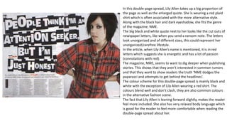 In this double-page spread, Lily Allen takes up a big proportion of
the page as well as the enlarged quote. She is wearing a red plaid
shirt which is often associated with the more alternative style.
Along with the black hair and dark eyeshadow, she fits the genre
of the magazine; NME.
The big black and white quote next to her looks like the cut outs of
newspaper letters, like when you send a ransom note. The letters
look unorganized and of different sizes, this could represent her
unorganized/carefree lifestyle.
In the article, when Lily Allen’s name is mentioned, it is in red
letters which suggests she is energetic and has a lot of passion
(connotations with red).
The magazine, NME, seems to want to dig deeper when publishing
stories. This shows that they aren’t interested in common rumors
and that they want to show readers the truth ‘NME dodges the
paparazzi and attempts to get behind the headlines’.
The colour scheme for this double-page spread is mainly black and
white with the exception of Lily Allen wearing a red shirt. The
colours blend well and don’t clash, they are also common colours
in the alternative fashion scene.
The fact that Lily Allen is leaning forward slightly, makes the reader
feel more included. She also has very relaxed body language which
is good for the reader to feel more comfortable when reading the
double-page spread about her.
 