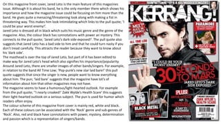 On this magazine front cover, Jared Leto is the main feature of this magazines
issue. Although it is about his band, he is the only member there which shows his
importance and how the magazine issue could be focusing on him more than the
band. He gives quite a menacing/threatening look along with making a fist in
threatening way. This makes him look intimidating which links to the pull quote; ‘I
could be your worst enemy!’.
Jared Leto is dressed all in black which suits his music genre and the genre of the
magazine. Also, the colour black has connotations with power an mystery. This
connects to the pull quote; ‘Jared Leto’s dark side exposed!’. The pull quote also
suggests that Jared Leto has a bad side to him and that he could turn nasty if you
don’t tread carefully. This attracts the reader because they want to know about
his ‘dark side’.
The masthead is over the top of Jared Leto, but part of it has been edited to
make way for Jared Leto’s head which also signifies his importance/popularity.
Around Jared Leto, there are smaller images of other bands/singers. For example,
in relation to the band All Time Low; ‘Pop-punk’s new star laid bare!’ this pull
quote suggests that since the singer is new, people want to know everything
about him. The pun; ‘laid bare’ suggests that the magazine have lot’s of
information about him that other magazines may not have.
The magazine seems to have a humorous/light-hearted outlook. For example
from the pull quote; ‘‘I nearly croaked!’ Zakk Wylde’s Health Scare’ this suggests
their light-hearted outlook on a serious subject. The pun is used for humor which
readers often enjoy.
The colour scheme of this magazine front cover is mainly red, white and black.
Each of these colours can be associated with the ‘Rock’ genre and sub-genres of
‘Rock’. Also, red and black have connotations with power, mystery, determination
and passion which is a representation of singers/bands.
 