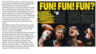 The thing that stand out the most on this double
page spread is definitely the masthead/title. With
the big, bold font and the bright yellow, it
definitely serves it’s purpose; to attract the reader.
The reasoning behind using bright yellow I so it
stands out against the black background. Also, the
colour yellow has connotations with happiness
which refers to the band name; ‘Fun!’. Below all of
the text, are the members of the band; covered in
food because they are trying to give of the
impression they are having fun (like their band
name).
Although the yellow text is bold and easy to read,
the white text is quite difficult to see; it might be
different in the actual magazine but the online
version is almost unintelligible.
The colour scheme of yellow and black reminds me
of hazard tape/cordon tape which suggests that
the band is quite mischievous and that they could
have a bad/dangerous side. There is definitely a
contrast of colours; yellow is a happy colour
whereas black is a mysterious/evil colour. Also,
white is an innocent colour , so the text contrasts
with the background. The use of different colours
represents the different sides to the band.
 