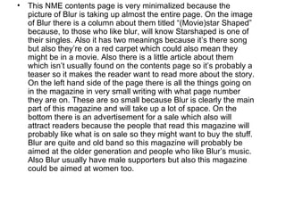 •   This NME contents page is very minimalized because the
    picture of Blur is taking up almost the entire page. On the image
    of Blur there is a column about them titled “(Movie)star Shaped”
    because, to those who like blur, will know Starshaped is one of
    their singles. Also it has two meanings because it’s there song
    but also they’re on a red carpet which could also mean they
    might be in a movie. Also there is a little article about them
    which isn’t usually found on the contents page so it’s probably a
    teaser so it makes the reader want to read more about the story.
    On the left hand side of the page there is all the things going on
    in the magazine in very small writing with what page number
    they are on. These are so small because Blur is clearly the main
    part of this magazine and will take up a lot of space. On the
    bottom there is an advertisement for a sale which also will
    attract readers because the people that read this magazine will
    probably like what is on sale so they might want to buy the stuff.
    Blur are quite and old band so this magazine will probably be
    aimed at the older generation and people who like Blur’s music.
    Also Blur usually have male supporters but also this magazine
    could be aimed at women too.
 
