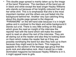 • This double page spread is mainly taken up by the image
  of the band ‘Paramore.’ The members of the band are all
  in black and white except the lead singer Hayley Williams
  who stands out because of her brightly coloured hair and
  her white shirt. This is to emphasise that she is the most
  important member and the others are just faded into the
  background behind her. Another very eye catching thing
  about this double page spread is the diagonal
  “PARAMORE” on the left hand side because it is in bright
  yellow and in contrast to the black and white background it
  stands out a lot. There is very little writing on this page
  which gives the read an insight of the interview the
  reporter had with the band which will make the reader
  want to read on about the rest of the interview. They are
  all staring out at the reader and also they’re looking down
  on them which makes the reader feel as if they are
  possibly worshiping the band but also they look up to them
  because they might want to be them. This magazine
  appeals to the section of the teenage age group that like
  punk rock and alternative rock. Also it would be a male
  dominated magazine but because Hayley Williams is in it,
  it might appeal more to girls.
 