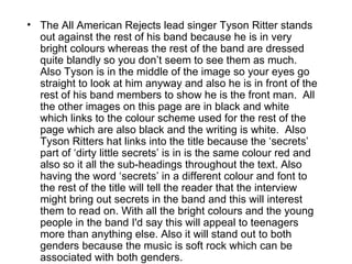 • The All American Rejects lead singer Tyson Ritter stands
  out against the rest of his band because he is in very
  bright colours whereas the rest of the band are dressed
  quite blandly so you don’t seem to see them as much.
  Also Tyson is in the middle of the image so your eyes go
  straight to look at him anyway and also he is in front of the
  rest of his band members to show he is the front man. All
  the other images on this page are in black and white
  which links to the colour scheme used for the rest of the
  page which are also black and the writing is white. Also
  Tyson Ritters hat links into the title because the ‘secrets’
  part of ‘dirty little secrets’ is in is the same colour red and
  also so it all the sub-headings throughout the text. Also
  having the word ‘secrets’ in a different colour and font to
  the rest of the title will tell the reader that the interview
  might bring out secrets in the band and this will interest
  them to read on. With all the bright colours and the young
  people in the band I'd say this will appeal to teenagers
  more than anything else. Also it will stand out to both
  genders because the music is soft rock which can be
  associated with both genders.
 
