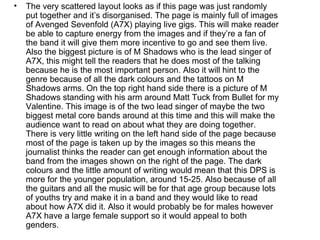 •   The very scattered layout looks as if this page was just randomly
    put together and it’s disorganised. The page is mainly full of images
    of Avenged Sevenfold (A7X) playing live gigs. This will make reader
    be able to capture energy from the images and if they’re a fan of
    the band it will give them more incentive to go and see them live.
    Also the biggest picture is of M Shadows who is the lead singer of
    A7X, this might tell the readers that he does most of the talking
    because he is the most important person. Also it will hint to the
    genre because of all the dark colours and the tattoos on M
    Shadows arms. On the top right hand side there is a picture of M
    Shadows standing with his arm around Matt Tuck from Bullet for my
    Valentine. This image is of the two lead singer of maybe the two
    biggest metal core bands around at this time and this will make the
    audience want to read on about what they are doing together.
    There is very little writing on the left hand side of the page because
    most of the page is taken up by the images so this means the
    journalist thinks the reader can get enough information about the
    band from the images shown on the right of the page. The dark
    colours and the little amount of writing would mean that this DPS is
    more for the younger population, around 15-25. Also because of all
    the guitars and all the music will be for that age group because lots
    of youths try and make it in a band and they would like to read
    about how A7X did it. Also it would probably be for males however
    A7X have a large female support so it would appeal to both
    genders.
 