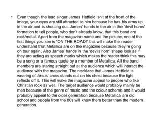 •   Even though the lead singer James Hetfield isn’t at the front of the
    image, your eyes are still attracted to him because he has his arms up
    in the air and is shouting out. James’ hands in the air in the ‘devil horns’
    formation to tell people, who don’t already know, that this band are
    rock/metal. Apart from the magazine name and the picture, one of the
    first things you see is “ON THE ROAD!” this will make the reader
    understand that Metallica are on the magazine because they’re going
    on tour again. Also James’ hands in the ‘devils horn’ shape look as if
    they are acting as speech marks which makes the reader think this may
    be a song or a famous quote by a member of Metallica. All the band
    members are staring straight out at the audience which will interact the
    audience with the magazine. The necklace that James Hetfield is
    wearing of Jesus’ cross stands out on his chest because the light
    reflects off it. This will make the magazine appeal to people who like
    Christian rock as well. The target audience would probably mainly be
    men because of the genre of music and the colour scheme and it would
    probably appeal to the older generation because Metallica are old
    school and people from the 80s will know them better than the modern
    generation.
 