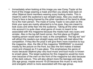 •   Immediately when looking at this image you see Corey Taylor at the
    front of the image wearing a mask and then you slowly look back on
    other Slipknot band members wearing scary looking masks. This is
    meant to catch the audience’s eye straight away. Also you could say
    Corey's face is being framed by the other members of his band to show
    he is the main person. The mask of Corey Taylor is very plain so the
    think your eyes are mainly attracted to is his eyes, they are meant to
    look scary and strike fear into the audience. Taking all the other mask
    into account it is quite clear what genre of music is meant to be
    associated with this magazine because the masks look very scary and
    sinister. Also in the top left hand corner, the first place an English
    reading person would start to read, is the competition. The big red “win”
    will attract the readers eye straight away and they will read about the
    competition. If they like the prize it will give them more incentive to buy
    the magazine. Also, the title of the magazine “KERRANG” is covered
    mostly by the picture on the front, but also the font makes it looked
    crack and chipped as if it was glass. This emphasises the genre of
    music because Slipknot play very loud music and loud music is known
    to smash glass. The target audience for this magazine would be more
    men because of the men on the front of the magazine but also because
    of the dark colours. This will also attract more the teenage and early
    20s age group, maybe around 15-25 because this music is very loud
    and energetic which is more associated with this age group.
 