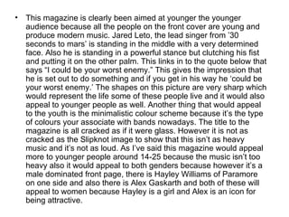 •   This magazine is clearly been aimed at younger the younger
    audience because all the people on the front cover are young and
    produce modern music. Jared Leto, the lead singer from ’30
    seconds to mars’ is standing in the middle with a very determined
    face. Also he is standing in a powerful stance but clutching his fist
    and putting it on the other palm. This links in to the quote below that
    says “I could be your worst enemy.” This gives the impression that
    he is set out to do something and if you get in his way he ‘could be
    your worst enemy.’ The shapes on this picture are very sharp which
    would represent the life some of these people live and it would also
    appeal to younger people as well. Another thing that would appeal
    to the youth is the minimalistic colour scheme because it’s the type
    of colours your associate with bands nowadays. The title to the
    magazine is all cracked as if it were glass. However it is not as
    cracked as the Slipknot image to show that this isn’t as heavy
    music and it’s not as loud. As I’ve said this magazine would appeal
    more to younger people around 14-25 because the music isn’t too
    heavy also it would appeal to both genders because however it’s a
    male dominated front page, there is Hayley Williams of Paramore
    on one side and also there is Alex Gaskarth and both of these will
    appeal to women because Hayley is a girl and Alex is an icon for
    being attractive.
 