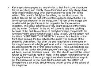 •   Kerrang contents pages are very similar to their front covers because
    they’re very busy and mainly photo dominated. Also they always have
    large image which shows what their main story is to do with in this
    edition. This time it’s Oli Sykes from Bring me the Horizon and his
    picture take up the top half of the contents page to show that he is a
    very important character in this magazine. The rest of the images are
    smaller to tell people they’re in the magazine but they’re not as
    important. The colour schemes are very bright because of the yellow
    and the white. “Contents” in the top left corner is very eye catching
    because of the dark blue colours of Oli Sykes’ image compared to the
    luminous yellow colour which makes it easy to spot. On the bottom half
    the title is “KERRANG! THIS WEEK” In the same font that it is on the
    front page to make the link between the music type because of the
    shattered glass effect. Also all of the sub-headings to the contents of
    the magazine are all in bright yellow as well so they are easily readable
    but also linked into the overall colour scheme. These sub-headings are
    there to tell the reader about what page of the magazine some things
    will be in, such as feedback, news… etc. This should interest the reader
    further so they want to read on more. In the bottom right hand corner of
    the page there are 3 Kerrang magazines which have details of ways to
    get them delivered to your door. On the other side (the bottom left
    corner) there is an article about Kerrang written by one of the editors of
    the magazine.
 