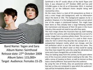 Band Name: Tegan and Sara
Album Name: Sainthood
Release date: 27th October 2009
Album Sales: 115,000+
Target Audience: Females 15-25

Sainthood is the 6th studio album of the band Tegan and
Sara. It was released on 27th October 2009 and has sold
115,000 copies in the US as of December 2013. It reached
number 22 on the billboard charts despite being well
received by critics.
On the cover, there is a lack of CD conventions as there is
only a main image and background, with no information
about the band or title. The background appears to be a
gradient, however, it is the background of the cut out which
one of the singers is positioned behind. This might have
been done as they already have a large following outside
the mainstream and because of their 10 years in the music
industry, they would not need to say who they were.
The main image shows the musicians face up, both looking
away from the camera, with one being behind a cut out of a
similar image from a previous photo shoot. The cut-out is a
theme throughout this record as it is used in their music
video for hell in which they describe the concept of it as a
juxtaposition between reality which can change, and the
still perfection which is very flat and stays the same. This
can be related to the album cover as they could be saying
that they have stayed the same (by using the old photo) but
some parts have changed (the up to date face).
They are looking away from the camera, to the point where
one of the musicians whole head is looking to the side. This
adds a sense of mystery to them, as well as tension as they
have a clearly different focal point than the audience.
By using the rule of thirds, they are positioned within the
top two so they are composed in way which the audiences’
eyes will be immediately drawn to them.

 