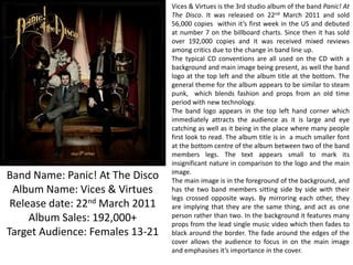 Band Name: Panic! At The Disco
Album Name: Vices & Virtues
Release date: 22nd March 2011
Album Sales: 192,000+
Target Audience: Females 13-21

Vices & Virtues is the 3rd studio album of the band Panic! At
The Disco. It was released on 22nd March 2011 and sold
56,000 copies within it’s first week in the US and debuted
at number 7 on the billboard charts. Since then it has sold
over 192,000 copies and it was received mixed reviews
among critics due to the change in band line up.
The typical CD conventions are all used on the CD with a
background and main image being present, as well the band
logo at the top left and the album title at the bottom. The
general theme for the album appears to be similar to steam
punk, which blends fashion and props from an old time
period with new technology.
The band logo appears in the top left hand corner which
immediately attracts the audience as it is large and eye
catching as well as it being in the place where many people
first look to read. The album title is in a much smaller font
at the bottom centre of the album between two of the band
members legs. The text appears small to mark its
insignificant nature in comparison to the logo and the main
image.
The main image is in the foreground of the background, and
has the two band members sitting side by side with their
legs crossed opposite ways. By mirroring each other, they
are implying that they are the same thing, and act as one
person rather than two. In the background it features many
props from the lead single music video which then fades to
black around the border. The fade around the edges of the
cover allows the audience to focus in on the main image
and emphasises it’s importance in the cover.

 