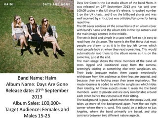 Band Name: Haim
Album Name: Days Are Gone
Release date: 27th September
2013
Album Sales: 100,000+
Target Audience: Females and
Males 15-25

Days Are Gone is the 1st studio album of the band Haim. It
was released on 27th September 2013 and has sold over
100,00 copies in the UK since it’s release. It reached number
1 on the UK charts, and 6 on the billboard charts and was
well received by critics, but was criticised by some for being
repetitive.
The CD cover contains all the conventions of an album cover
with band’s name and the album title in the top corners and
the main image centred in the middle.
The text is bold and simple in a sans-serif font so it is easy to
read from the distance. The name is the first thing that most
people are drawn to as it is in the top left corner which
most people look at when they read something. This would
automatically lead them to the album name as it is on the
same line, just at the end.
The main image shows the three members of the band all
cross legged and positioned away from the camera,
seemingly looking at something else with sunglasses on.
Their body language makes them appear emotionally
withdrawn from the audience as their legs are crossed, and
because they are looking away they seem mysterious. The
mysteriousness is added to with the sunglasses which hides
their identity. All these aspects make it seem like the band
members want to private and are only comfortable around
each other, hence the closeness of their sitting.
The background is grass, which matches the props used, and
takes up more of the background apart from the top right
corner where there is sand. This could be a tribute to Los
Angeles, where the band primarily are based, and also
contrasts between two different nature aspects.

 