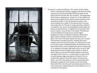 •   This poster is simple but effective. The picture of the window
         with an unknown girl looking In suggests that they are trying
         to get in but may not be wanted therefore relates to the
         plot of the film and the title ‘the uninvited’. The positioning
         of the frame is significant as the girl is in in the middle and
         takes up the majority of the space to show importance and
         to draw the viewer in. Also by placing the viewer in the
         house looking out it makes it more personal and inclusive
         and creates fear as if this girl is trying to get them. Mystery
         is created by the use of a misty background which gives it a
         blurry and unknown feel . In addition the anonymity of the
         person creates a sense of fear in the viewer. The dramatic
         contrast between the dark person and the lighter
         background creates an effective silhouette effect which
         again creates suspense and fits in well with the horror
         genre. The trees in the back implies that they are in a wood
         and therefore secluded and alone showing that help is
         nowhere near and scares the viewer. A scrawny font is used
         for the title to give a handwriting effect and looks like it has
         been drawn onto a misty window by the person trying to get
         in. It is placed in the lower right hand corner so not to take
         away attention from the figure and is written in white to
         show a deep contrast with the black shadow to stand out.
         The tagline ‘fear moves in’ is written which is short and to
         the point giving a vague description of the plot. This is a
         conventional aspect of most film porters. As well as this
         there's also ‘form the producers of the ring and disturbia’
         displayed to advertise to the audience that if they liked
         these other films then they will most likely enjoy this film to.
         It also shows the credits/productions at the bottom as it is a
         necessity on film posters.
 