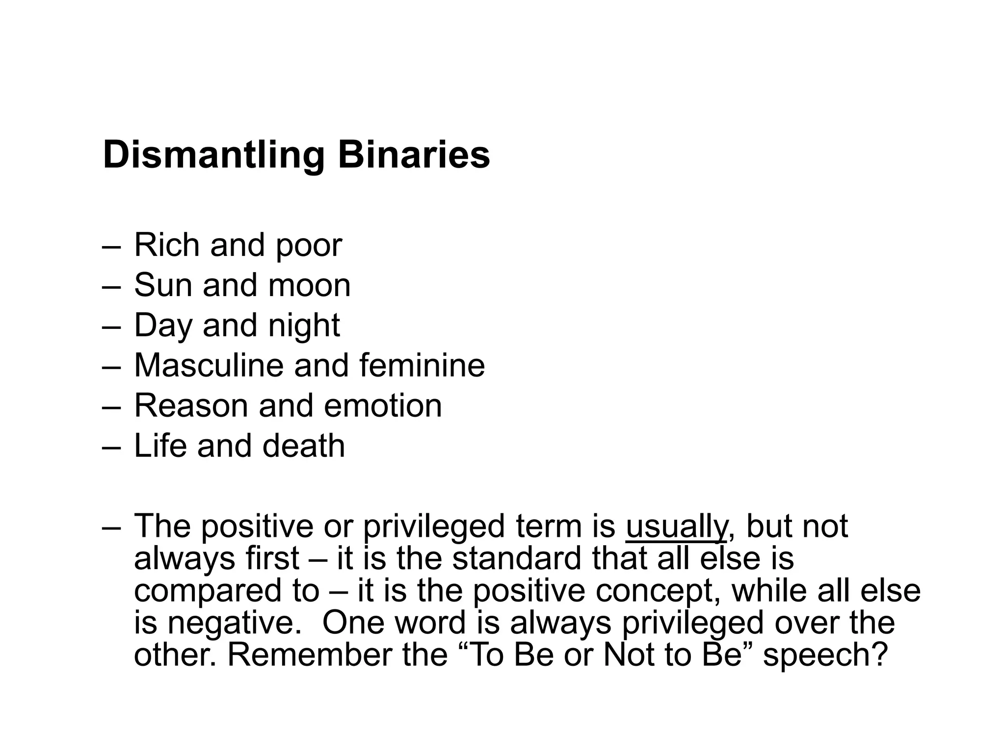 Dismantling Binaries
– Rich and poor
– Sun and moon
– Day and night
– Masculine and feminine
– Reason and emotion
– Life and death
– The positive or privileged term is usually, but not
always first – it is the standard that all else is
compared to – it is the positive concept, while all else
is negative. One word is always privileged over the
other. Remember the “To Be or Not to Be” speech?
 