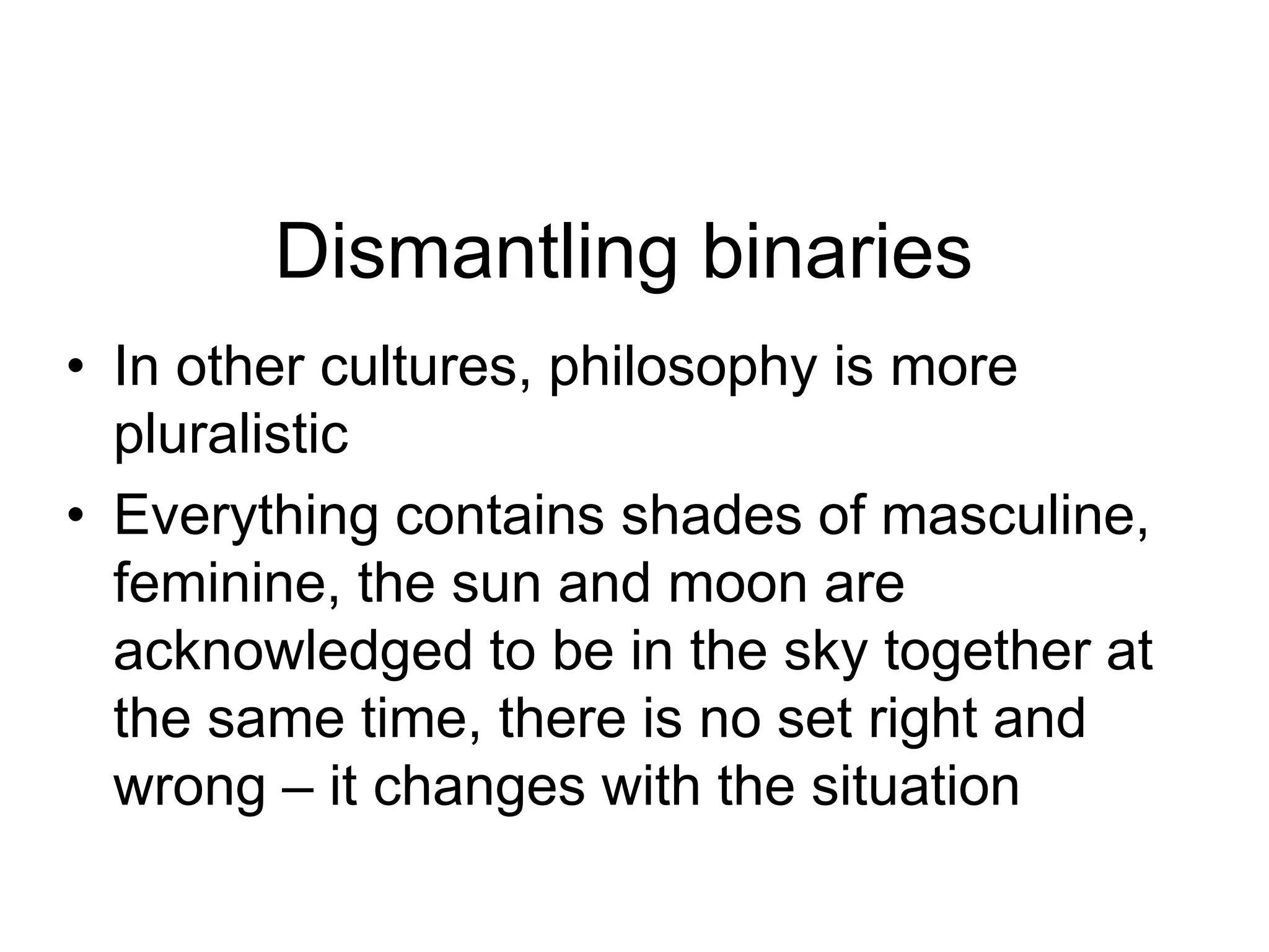 Dismantling binaries
• In other cultures, philosophy is more
pluralistic
• Everything contains shades of masculine,
feminine, the sun and moon are
acknowledged to be in the sky together at
the same time, there is no set right and
wrong – it changes with the situation
 