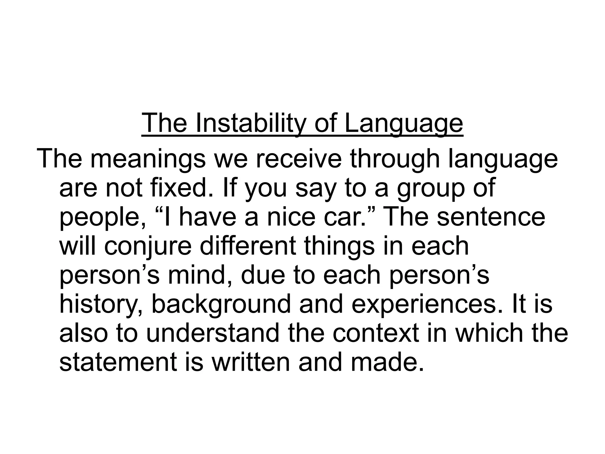 The Instability of Language
The meanings we receive through language
are not fixed. If you say to a group of
people, “I have a nice car.” The sentence
will conjure different things in each
person’s mind, due to each person’s
history, background and experiences. It is
also to understand the context in which the
statement is written and made.
 