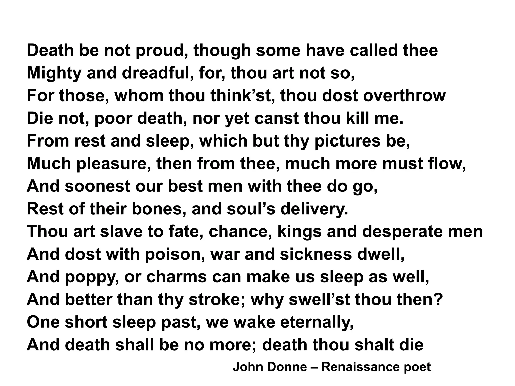 Death be not proud, though some have called thee
Mighty and dreadful, for, thou art not so,
For those, whom thou think’st, thou dost overthrow
Die not, poor death, nor yet canst thou kill me.
From rest and sleep, which but thy pictures be,
Much pleasure, then from thee, much more must flow,
And soonest our best men with thee do go,
Rest of their bones, and soul’s delivery.
Thou art slave to fate, chance, kings and desperate men
And dost with poison, war and sickness dwell,
And poppy, or charms can make us sleep as well,
And better than thy stroke; why swell’st thou then?
One short sleep past, we wake eternally,
And death shall be no more; death thou shalt die
John Donne – Renaissance poet
 