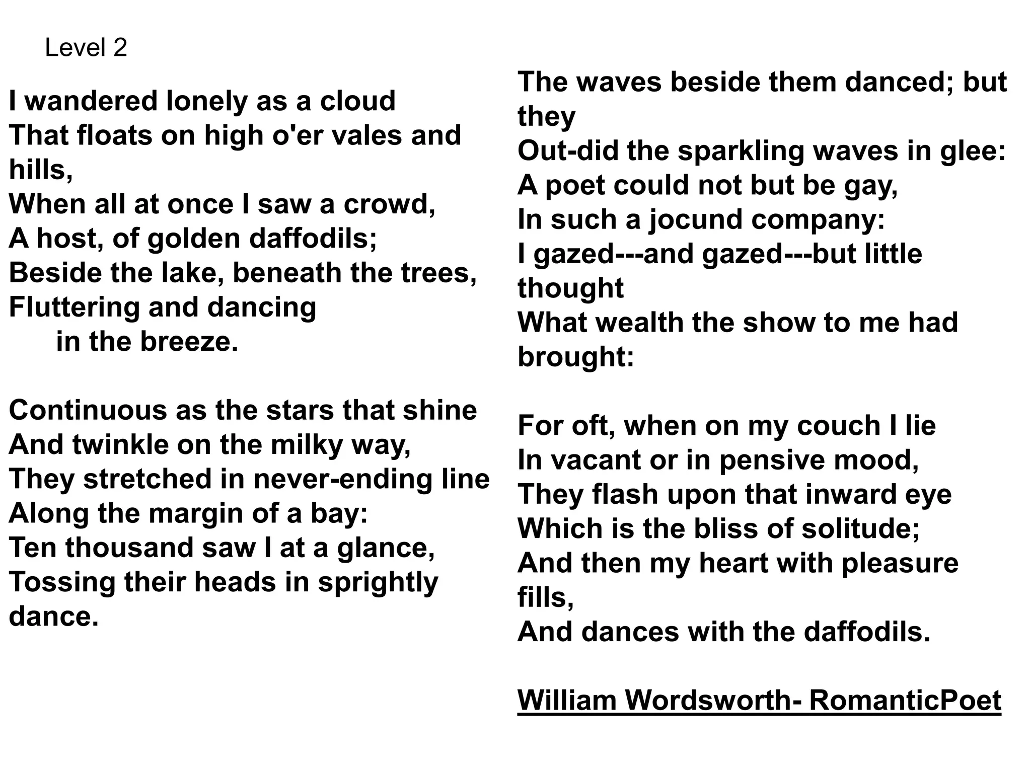 The waves beside them danced; but
they
Out-did the sparkling waves in glee:
A poet could not but be gay,
In such a jocund company:
I gazed---and gazed---but little
thought
What wealth the show to me had
brought:
For oft, when on my couch I lie
In vacant or in pensive mood,
They flash upon that inward eye
Which is the bliss of solitude;
And then my heart with pleasure
fills,
And dances with the daffodils.
William Wordsworth- RomanticPoet
I wandered lonely as a cloud
That floats on high o'er vales and
hills,
When all at once I saw a crowd,
A host, of golden daffodils;
Beside the lake, beneath the trees,
Fluttering and dancing
in the breeze.
Continuous as the stars that shine
And twinkle on the milky way,
They stretched in never-ending line
Along the margin of a bay:
Ten thousand saw I at a glance,
Tossing their heads in sprightly
dance.
Level 2
 
