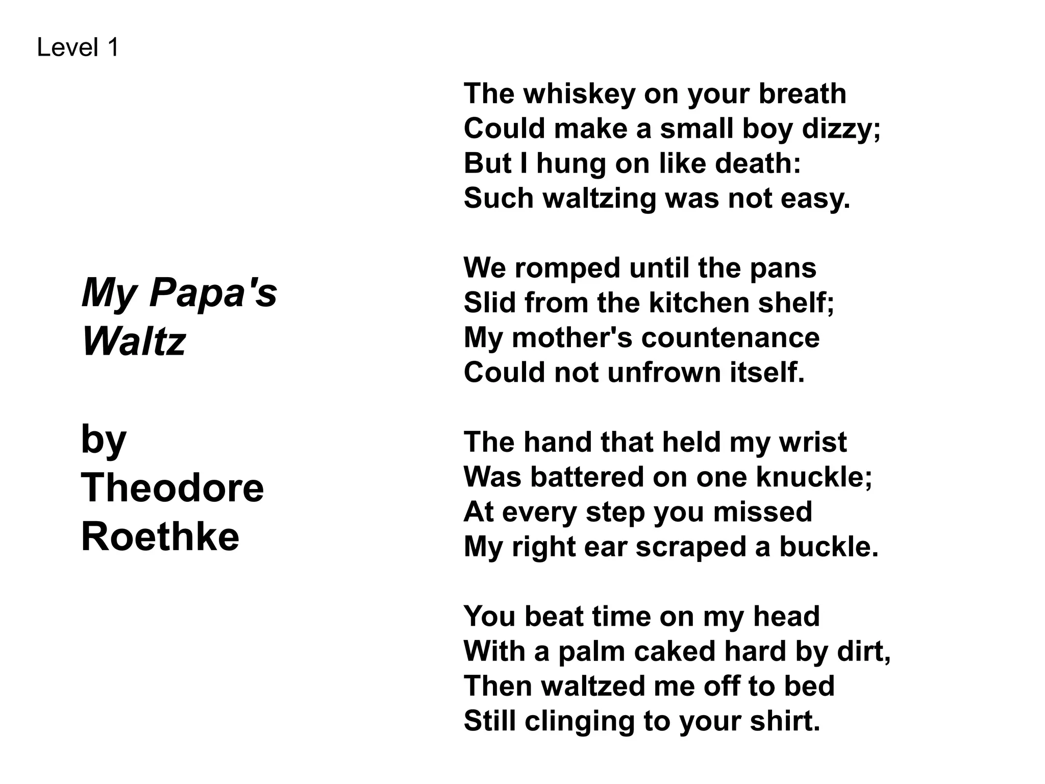 My Papa's
Waltz
by
Theodore
Roethke
The whiskey on your breath
Could make a small boy dizzy;
But I hung on like death:
Such waltzing was not easy.
We romped until the pans
Slid from the kitchen shelf;
My mother's countenance
Could not unfrown itself.
The hand that held my wrist
Was battered on one knuckle;
At every step you missed
My right ear scraped a buckle.
You beat time on my head
With a palm caked hard by dirt,
Then waltzed me off to bed
Still clinging to your shirt.
Level 1
 