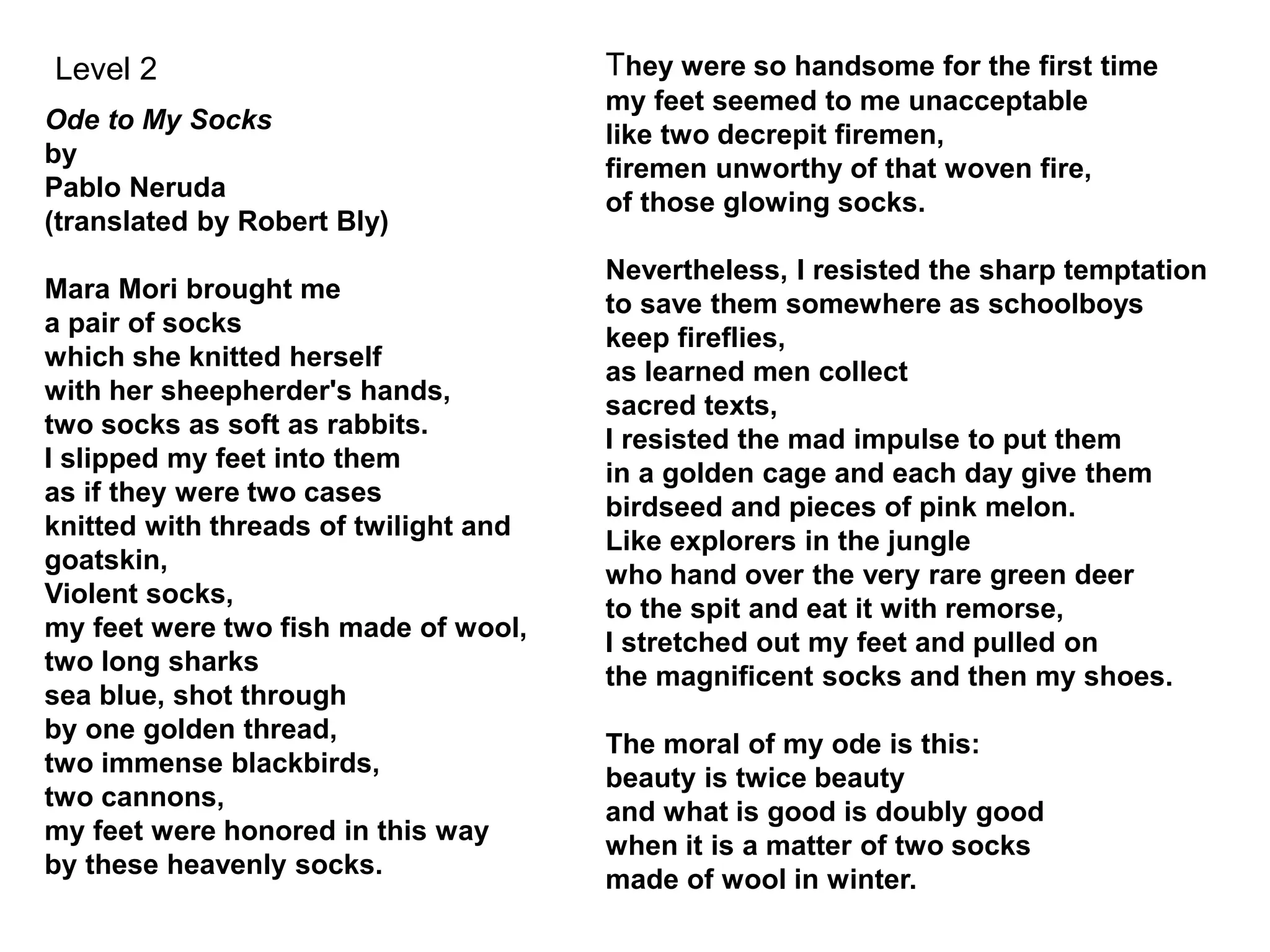 Ode to My Socks
by
Pablo Neruda
(translated by Robert Bly)
Mara Mori brought me
a pair of socks
which she knitted herself
with her sheepherder's hands,
two socks as soft as rabbits.
I slipped my feet into them
as if they were two cases
knitted with threads of twilight and
goatskin,
Violent socks,
my feet were two fish made of wool,
two long sharks
sea blue, shot through
by one golden thread,
two immense blackbirds,
two cannons,
my feet were honored in this way
by these heavenly socks.
They were so handsome for the first time
my feet seemed to me unacceptable
like two decrepit firemen,
firemen unworthy of that woven fire,
of those glowing socks.
Nevertheless, I resisted the sharp temptation
to save them somewhere as schoolboys
keep fireflies,
as learned men collect
sacred texts,
I resisted the mad impulse to put them
in a golden cage and each day give them
birdseed and pieces of pink melon.
Like explorers in the jungle
who hand over the very rare green deer
to the spit and eat it with remorse,
I stretched out my feet and pulled on
the magnificent socks and then my shoes.
The moral of my ode is this:
beauty is twice beauty
and what is good is doubly good
when it is a matter of two socks
made of wool in winter.
Level 2
 