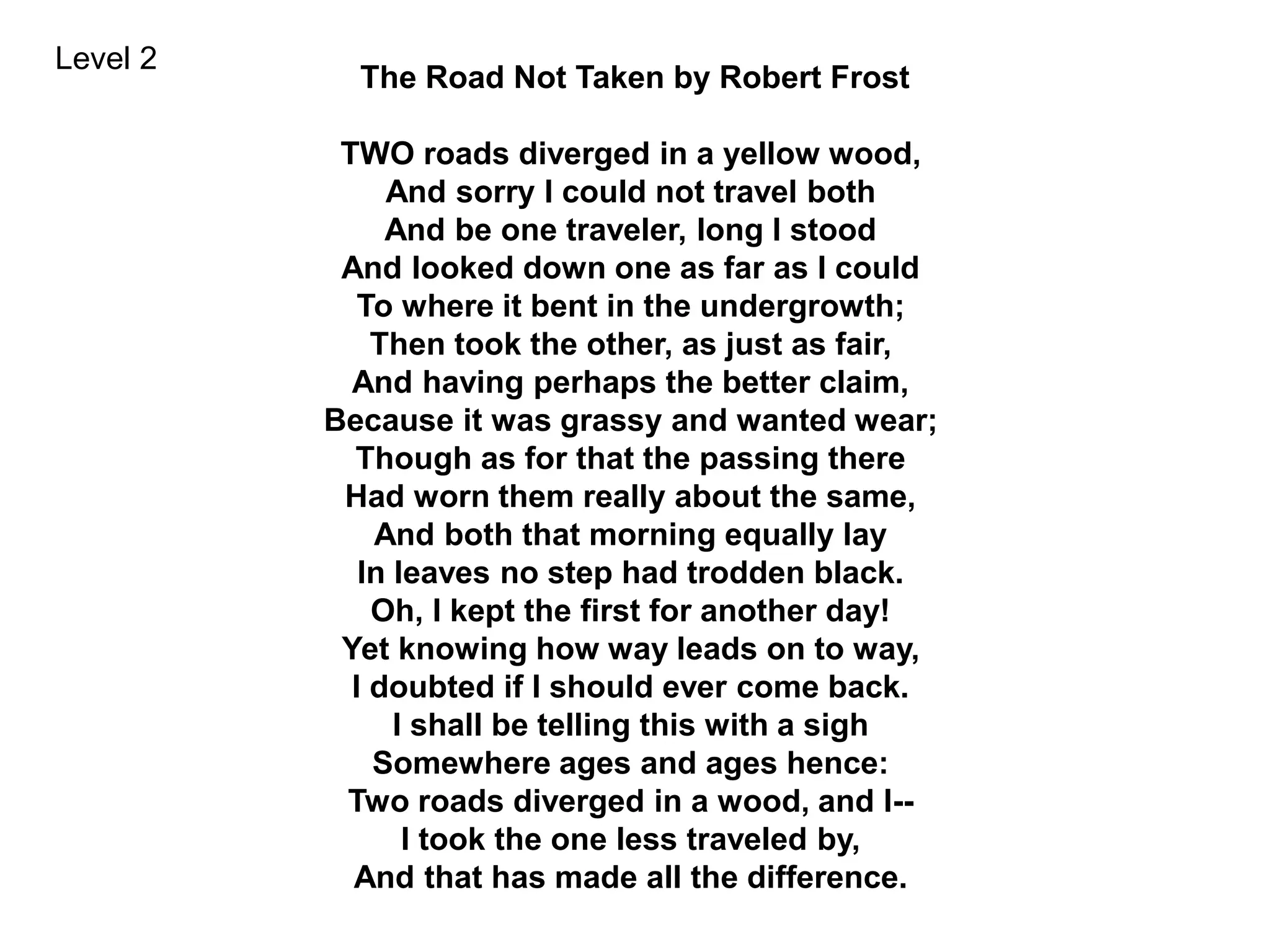 The Road Not Taken by Robert Frost
TWO roads diverged in a yellow wood,
And sorry I could not travel both
And be one traveler, long I stood
And looked down one as far as I could
To where it bent in the undergrowth;
Then took the other, as just as fair,
And having perhaps the better claim,
Because it was grassy and wanted wear;
Though as for that the passing there
Had worn them really about the same,
And both that morning equally lay
In leaves no step had trodden black.
Oh, I kept the first for another day!
Yet knowing how way leads on to way,
I doubted if I should ever come back.
I shall be telling this with a sigh
Somewhere ages and ages hence:
Two roads diverged in a wood, and I--
I took the one less traveled by,
And that has made all the difference.
Level 2
 