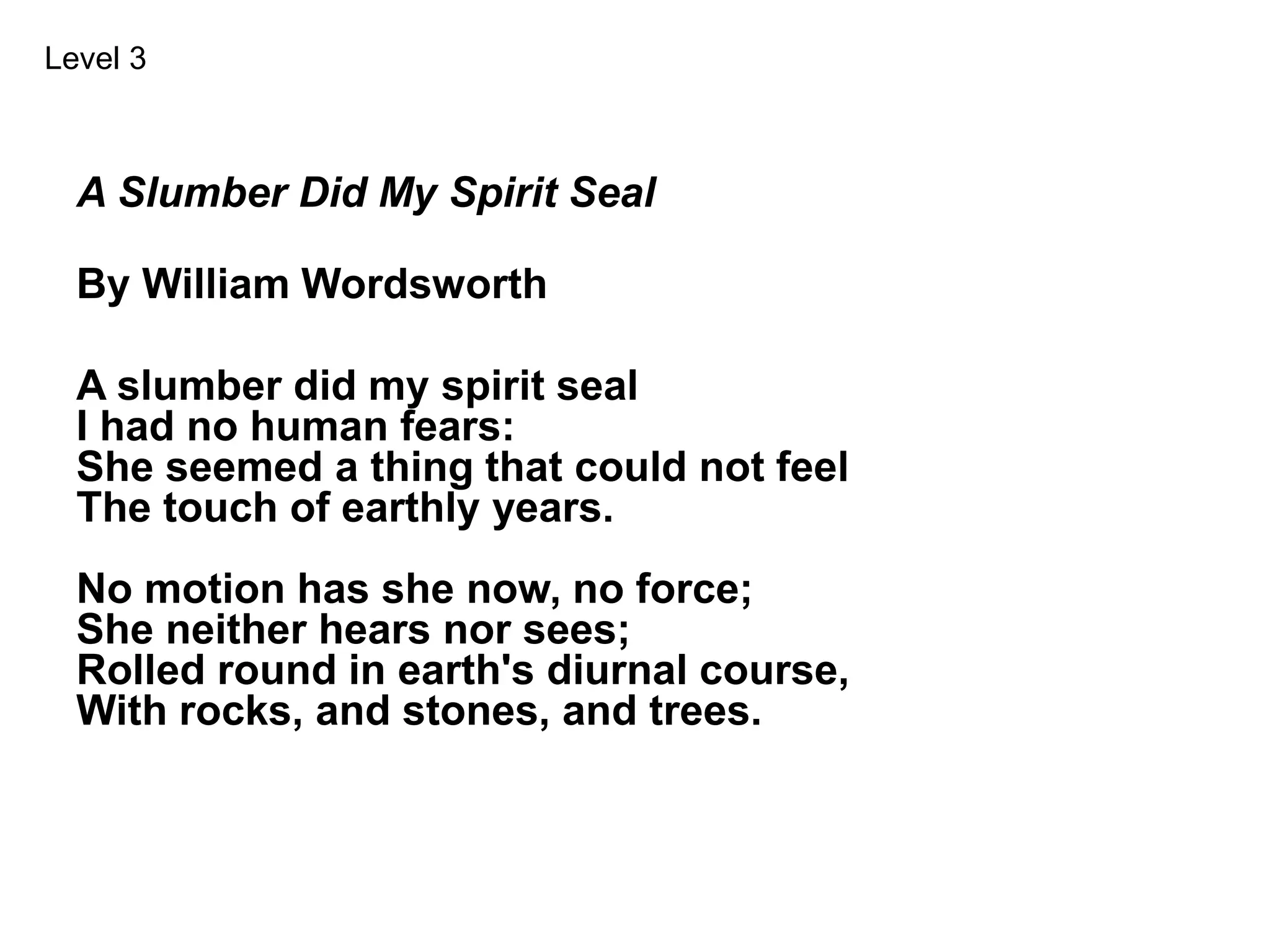 A Slumber Did My Spirit Seal
By William Wordsworth
A slumber did my spirit seal
I had no human fears:
She seemed a thing that could not feel
The touch of earthly years.
No motion has she now, no force;
She neither hears nor sees;
Rolled round in earth's diurnal course,
With rocks, and stones, and trees.
Level 3
 