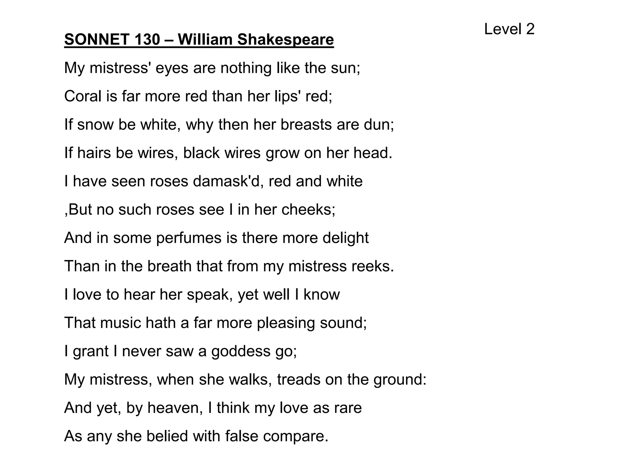 SONNET 130 – William Shakespeare
My mistress' eyes are nothing like the sun;
Coral is far more red than her lips' red;
If snow be white, why then her breasts are dun;
If hairs be wires, black wires grow on her head.
I have seen roses damask'd, red and white
,But no such roses see I in her cheeks;
And in some perfumes is there more delight
Than in the breath that from my mistress reeks.
I love to hear her speak, yet well I know
That music hath a far more pleasing sound;
I grant I never saw a goddess go;
My mistress, when she walks, treads on the ground:
And yet, by heaven, I think my love as rare
As any she belied with false compare.
Level 2
 