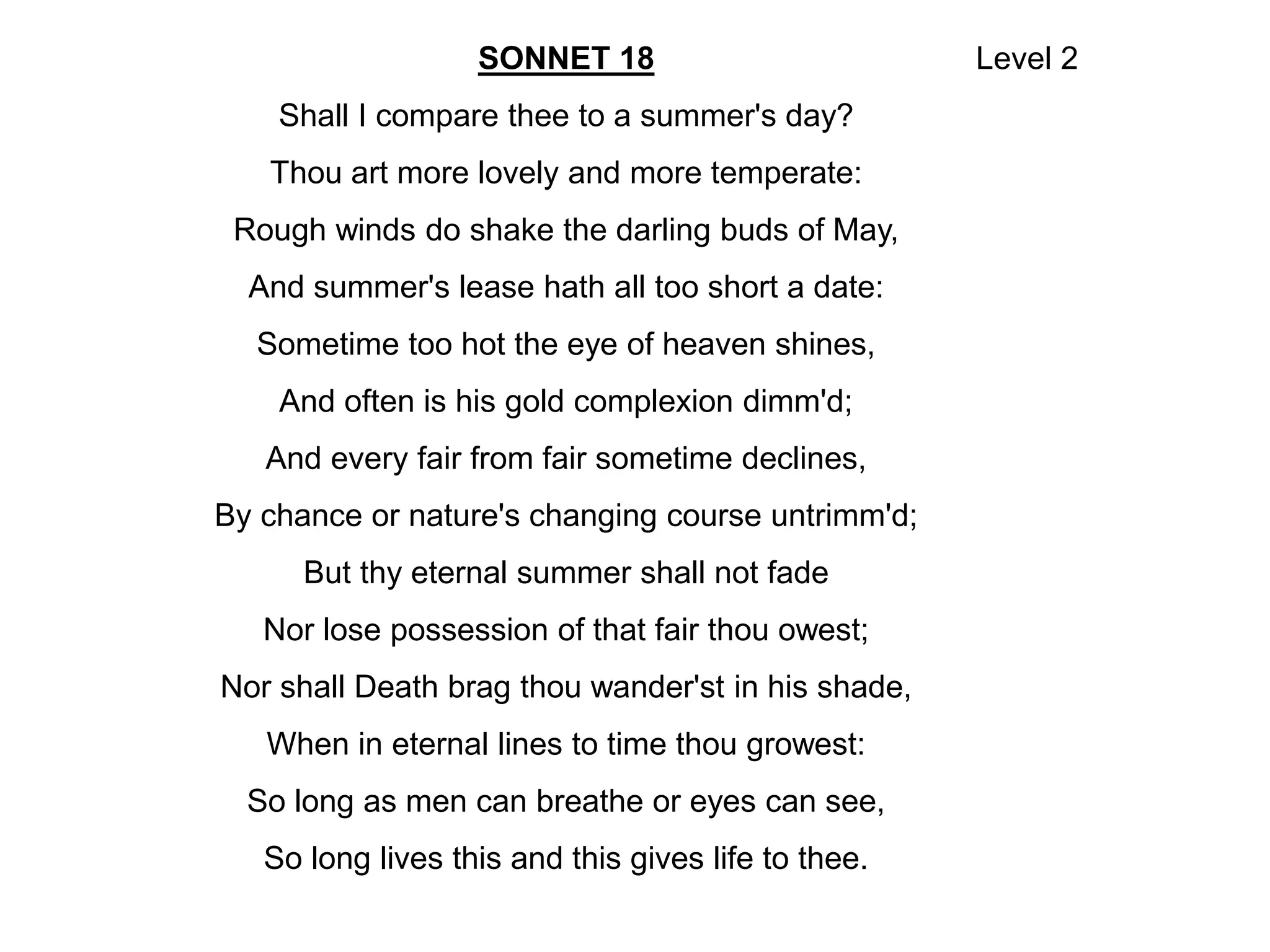 SONNET 18
Shall I compare thee to a summer's day?
Thou art more lovely and more temperate:
Rough winds do shake the darling buds of May,
And summer's lease hath all too short a date:
Sometime too hot the eye of heaven shines,
And often is his gold complexion dimm'd;
And every fair from fair sometime declines,
By chance or nature's changing course untrimm'd;
But thy eternal summer shall not fade
Nor lose possession of that fair thou owest;
Nor shall Death brag thou wander'st in his shade,
When in eternal lines to time thou growest:
So long as men can breathe or eyes can see,
So long lives this and this gives life to thee.
Level 2
 