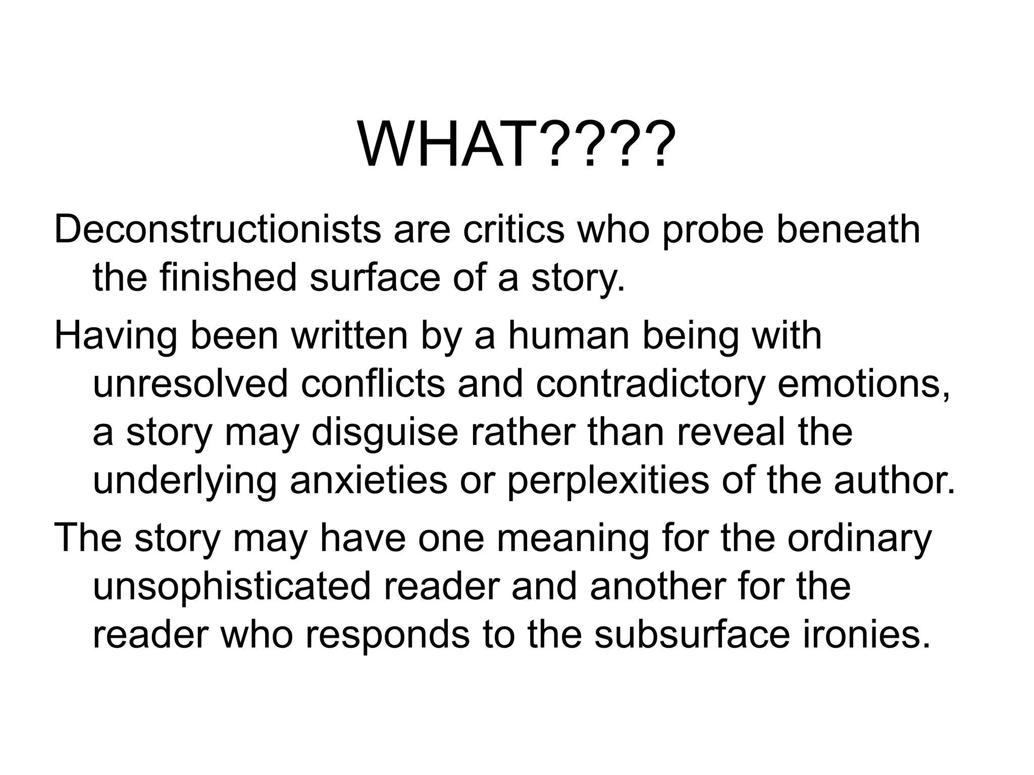 WHAT????
Deconstructionists are critics who probe beneath
the finished surface of a story.
Having been written by a human being with
unresolved conflicts and contradictory emotions,
a story may disguise rather than reveal the
underlying anxieties or perplexities of the author.
The story may have one meaning for the ordinary
unsophisticated reader and another for the
reader who responds to the subsurface ironies.
 