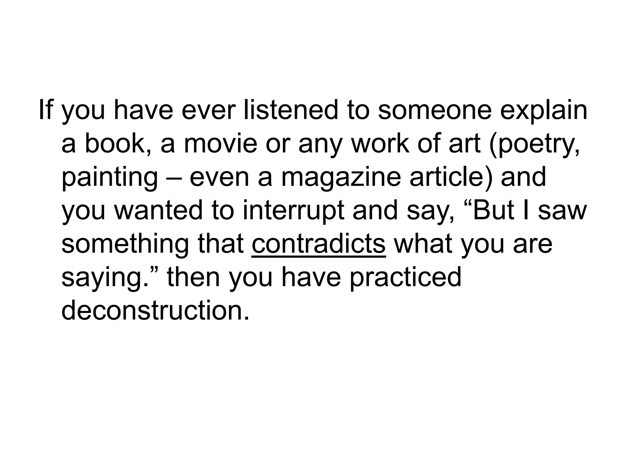 If you have ever listened to someone explain
a book, a movie or any work of art (poetry,
painting – even a magazine article) and
you wanted to interrupt and say, “But I saw
something that contradicts what you are
saying.” then you have practiced
deconstruction.
 