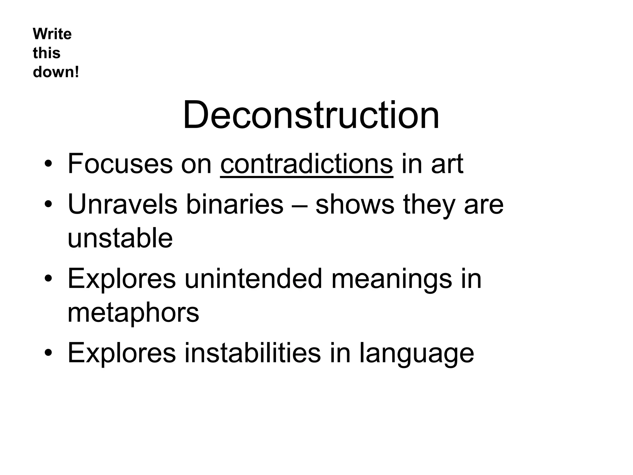 Deconstruction
• Focuses on contradictions in art
• Unravels binaries – shows they are
unstable
• Explores unintended meanings in
metaphors
• Explores instabilities in language
Write
this
down!
 