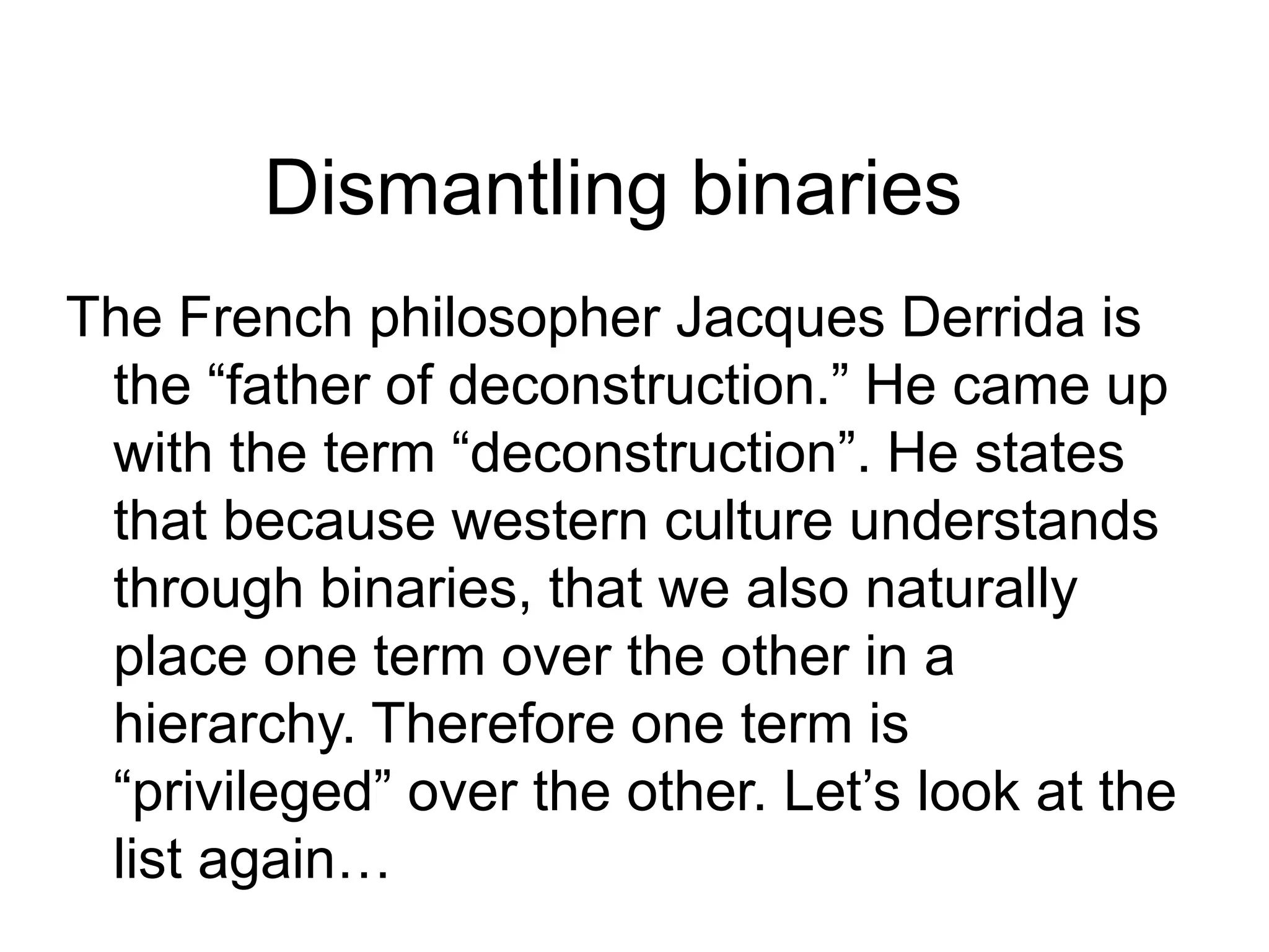 Dismantling binaries
The French philosopher Jacques Derrida is
the “father of deconstruction.” He came up
with the term “deconstruction”. He states
that because western culture understands
through binaries, that we also naturally
place one term over the other in a
hierarchy. Therefore one term is
“privileged” over the other. Let’s look at the
list again…
 