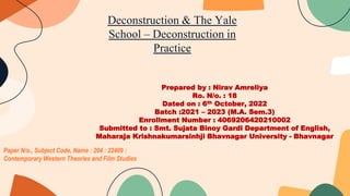 Paper N/o., Subject Code, Name : 204 : 22409 :
Contemporary Western Theories and Film Studies
Prepared by : Nirav Amreliya
Ro. N/o. : 18
Dated on : 6th October, 2022
Batch :2021 – 2023 (M.A. Sem.3)
Enrollment Number : 4069206420210002
Submitted to : Smt. Sujata Binoy Gardi Department of English,
Maharaja Krishnakumarsinhji Bhavnagar University - Bhavnagar
Deconstruction & The Yale
School – Deconstruction in
Practice
 