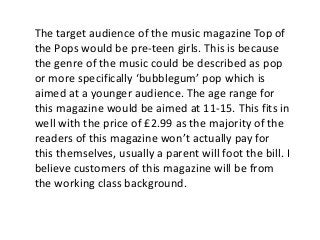 The target audience of the music magazine Top of 
the Pops would be pre-teen girls. This is because 
the genre of the musi...