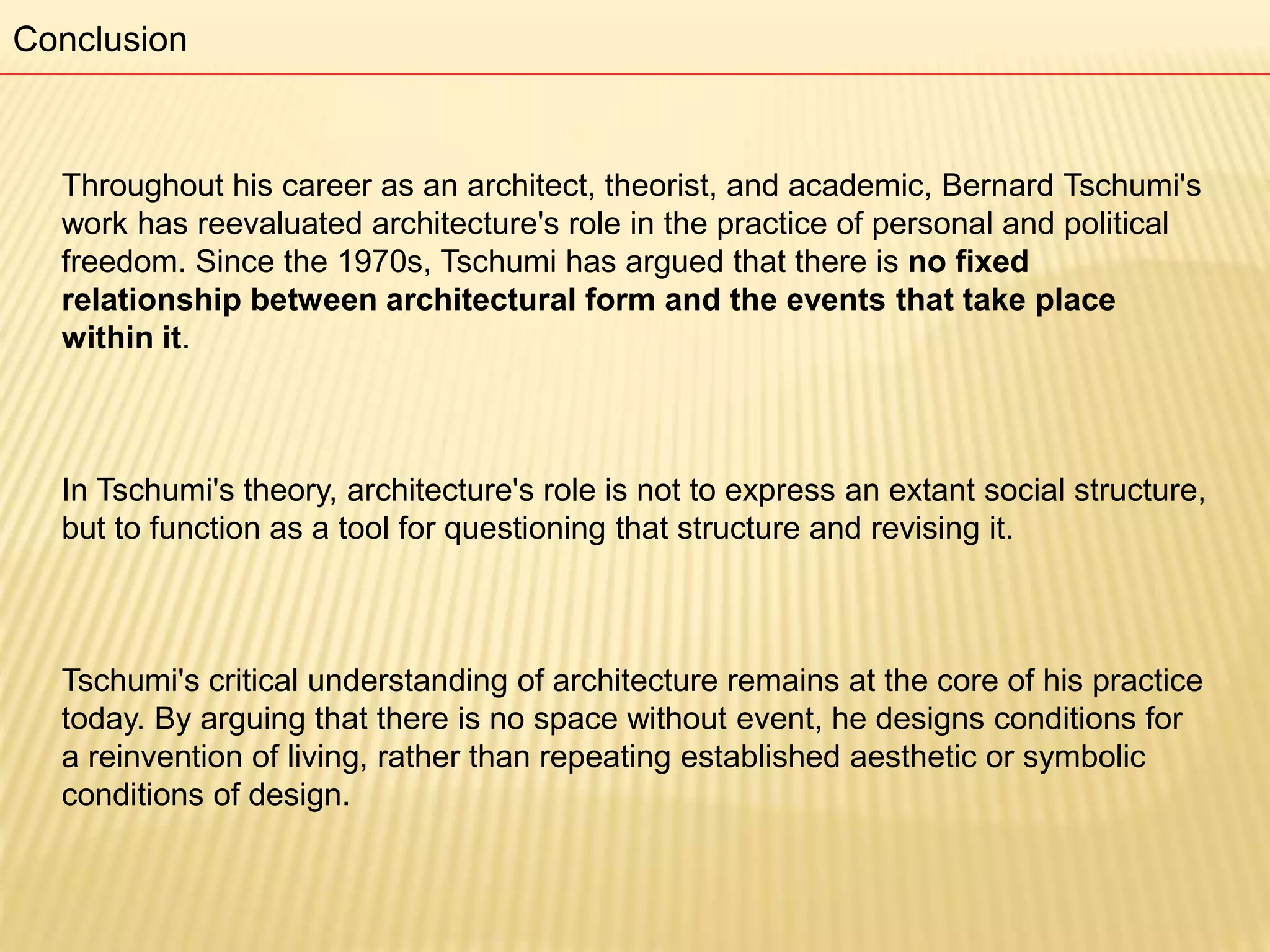 Throughout his career as an architect, theorist, and academic, Bernard Tschumi's
work has reevaluated architecture's role in the practice of personal and political
freedom. Since the 1970s, Tschumi has argued that there is no fixed
relationship between architectural form and the events that take place
within it.
In Tschumi's theory, architecture's role is not to express an extant social structure,
but to function as a tool for questioning that structure and revising it.
Tschumi's critical understanding of architecture remains at the core of his practice
today. By arguing that there is no space without event, he designs conditions for
a reinvention of living, rather than repeating established aesthetic or symbolic
conditions of design.
Conclusion
 