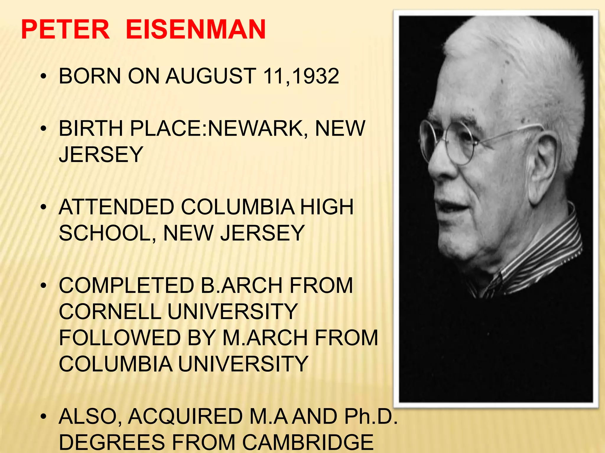 • BORN ON AUGUST 11,1932
• BIRTH PLACE:NEWARK, NEW
JERSEY
• ATTENDED COLUMBIA HIGH
SCHOOL, NEW JERSEY
• COMPLETED B.ARCH FROM
CORNELL UNIVERSITY
FOLLOWED BY M.ARCH FROM
COLUMBIA UNIVERSITY
• ALSO, ACQUIRED M.A AND Ph.D.
DEGREES FROM CAMBRIDGE
PETER EISENMAN
 