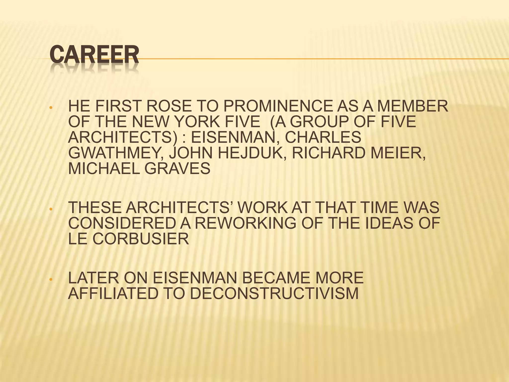 CAREER
• HE FIRST ROSE TO PROMINENCE AS A MEMBER
OF THE NEW YORK FIVE (A GROUP OF FIVE
ARCHITECTS) : EISENMAN, CHARLES
GWATHMEY, JOHN HEJDUK, RICHARD MEIER,
MICHAEL GRAVES
• THESE ARCHITECTS’ WORK AT THAT TIME WAS
CONSIDERED A REWORKING OF THE IDEAS OF
LE CORBUSIER
• LATER ON EISENMAN BECAME MORE
AFFILIATED TO DECONSTRUCTIVISM
 