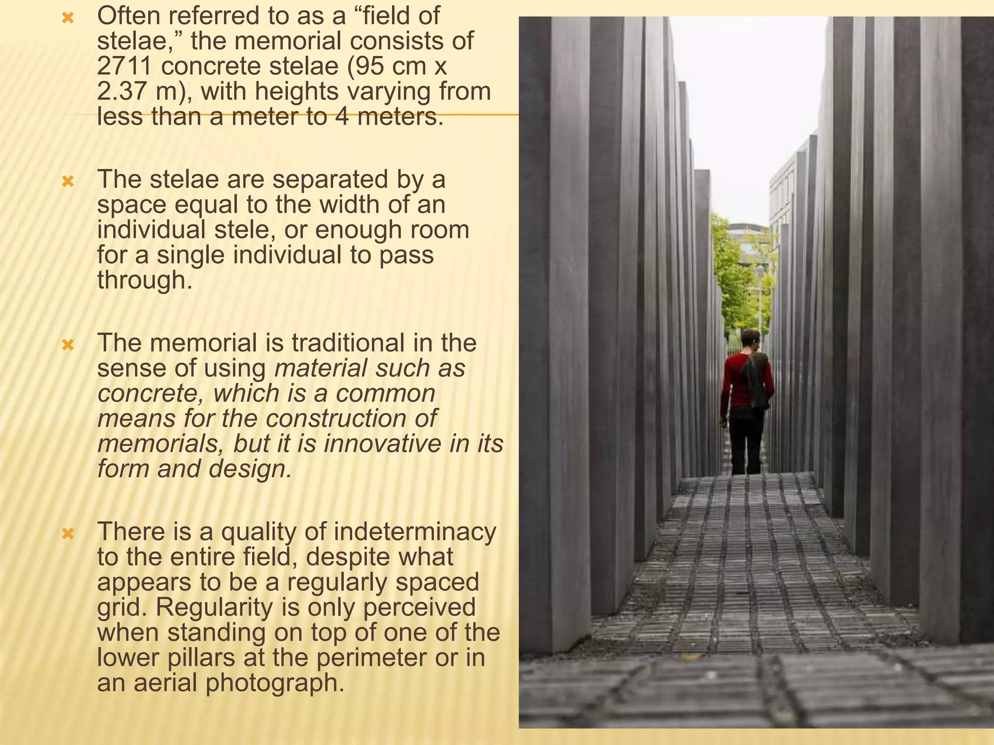  Often referred to as a “field of
stelae,” the memorial consists of
2711 concrete stelae (95 cm x
2.37 m), with heights varying from
less than a meter to 4 meters.
 The stelae are separated by a
space equal to the width of an
individual stele, or enough room
for a single individual to pass
through.
 The memorial is traditional in the
sense of using material such as
concrete, which is a common
means for the construction of
memorials, but it is innovative in its
form and design.
 There is a quality of indeterminacy
to the entire field, despite what
appears to be a regularly spaced
grid. Regularity is only perceived
when standing on top of one of the
lower pillars at the perimeter or in
an aerial photograph.
 