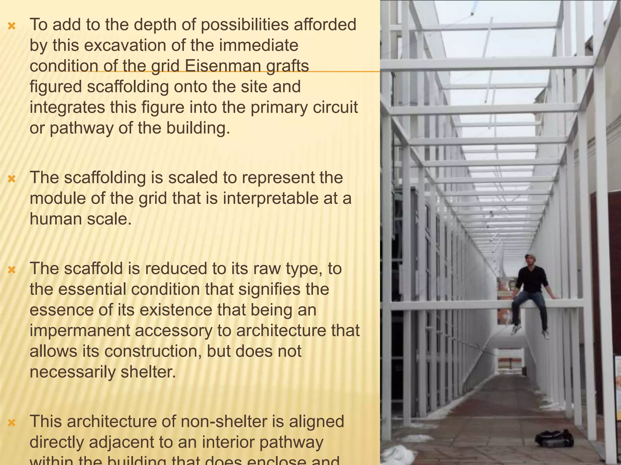  To add to the depth of possibilities afforded
by this excavation of the immediate
condition of the grid Eisenman grafts
figured scaffolding onto the site and
integrates this figure into the primary circuit
or pathway of the building.
 The scaffolding is scaled to represent the
module of the grid that is interpretable at a
human scale.
 The scaffold is reduced to its raw type, to
the essential condition that signifies the
essence of its existence that being an
impermanent accessory to architecture that
allows its construction, but does not
necessarily shelter.
 This architecture of non-shelter is aligned
directly adjacent to an interior pathway
 