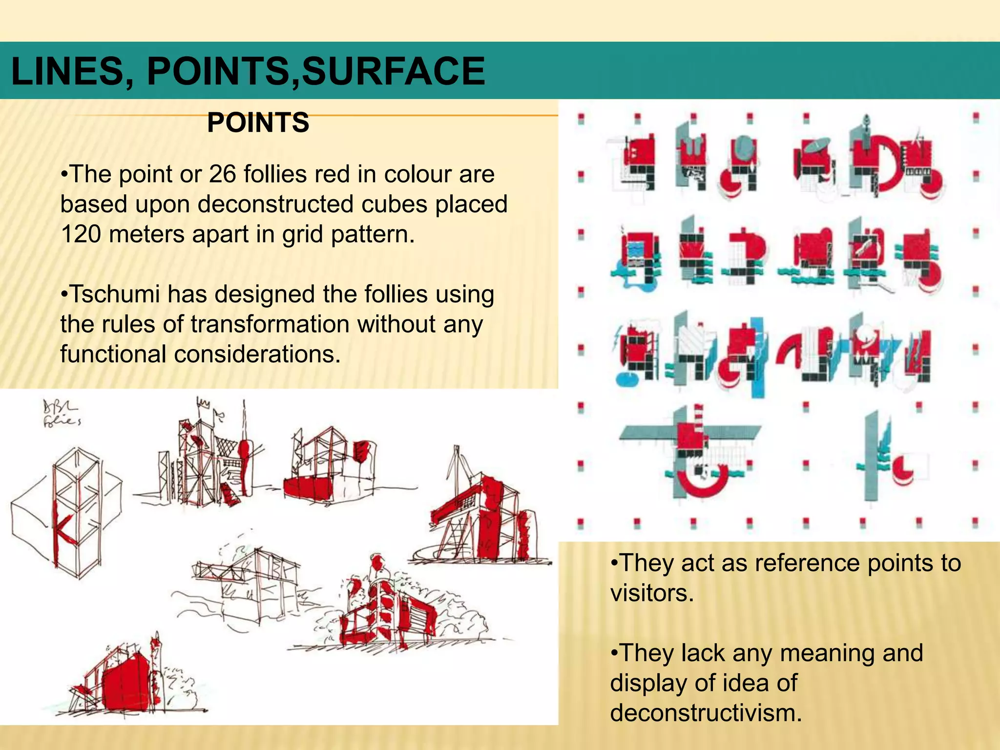 LINES, POINTS,SURFACE
•The point or 26 follies red in colour are
based upon deconstructed cubes placed
120 meters apart in grid pattern.
•Tschumi has designed the follies using
the rules of transformation without any
functional considerations.
•They act as reference points to
visitors.
•They lack any meaning and
display of idea of
deconstructivism.
POINTS
 