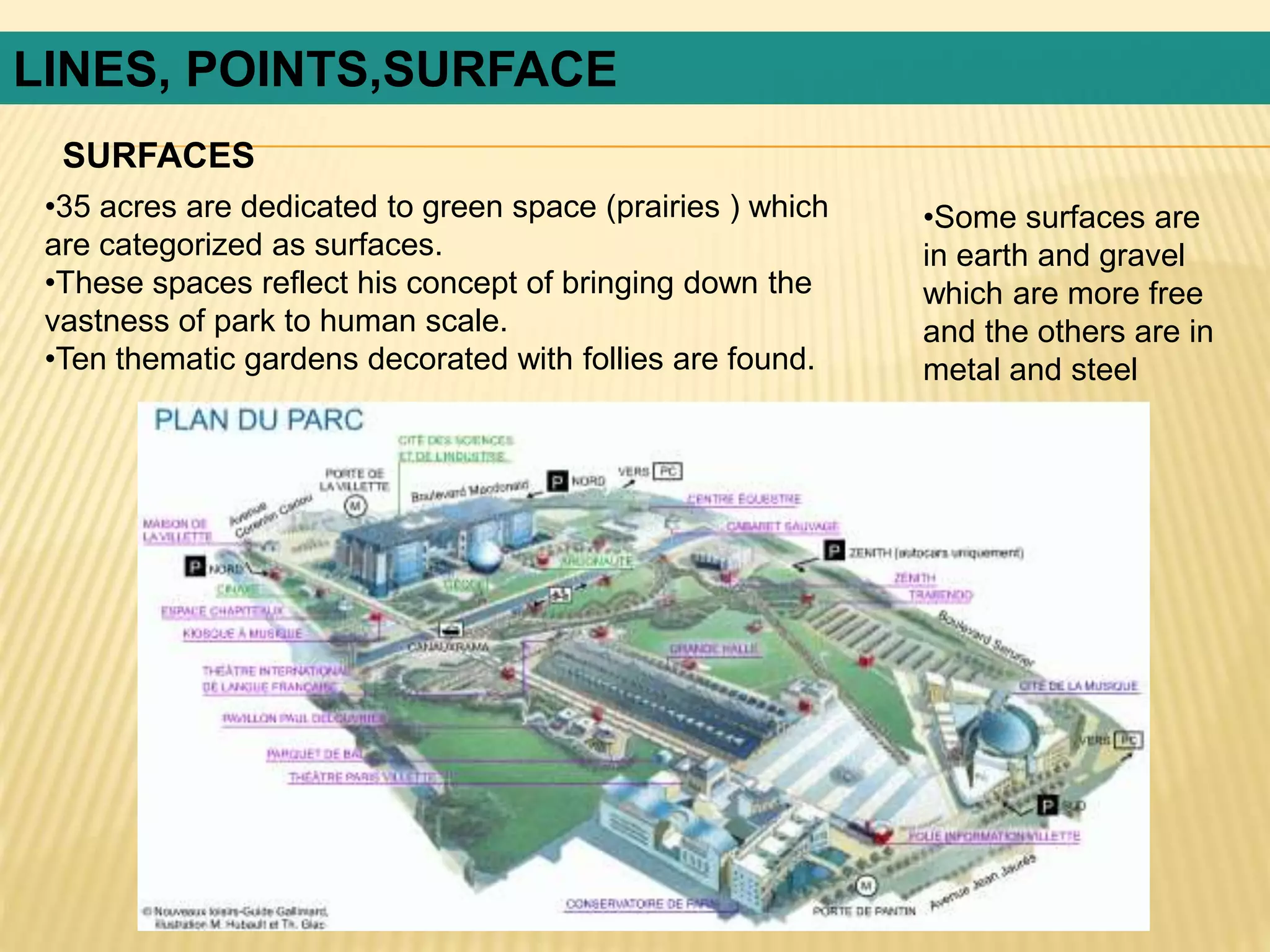 •35 acres are dedicated to green space (prairies ) which
are categorized as surfaces.
•These spaces reflect his concept of bringing down the
vastness of park to human scale.
•Ten thematic gardens decorated with follies are found.
SURFACES
LINES, POINTS,SURFACE
•Some surfaces are
in earth and gravel
which are more free
and the others are in
metal and steel
 
