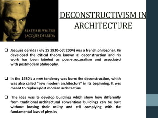 DECONSTRUCTIVISM IN
ARCHITECTURE
 Jacques derrida (july 15 1930-oct 2004) was a french philospher. He
developed the critical theory known as deconstruction and his
work has been labeled as post-structuralism and associated
with postmodern philosophy.
 In the 1980's a new tendency was born: the deconstruction, which
was also called "new modern architecture" in its beginning. It was
meant to replace post modern architecture.
 The idea was to develop buildings which show how differently
from traditional architectural conventions buildings can be built
without loosing their utility and still complying with the
fundamental laws of physics
 