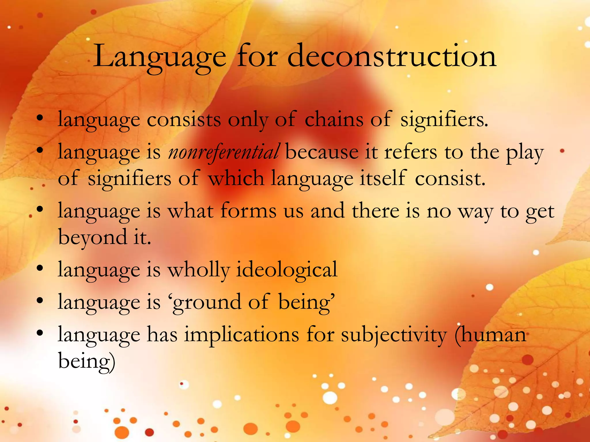 Language for deconstruction 
• language consists only of chains of signifiers. 
• language is nonreferential because it refers to the play 
of signifiers of which language itself consist. 
• language is what forms us and there is no way to get 
beyond it. 
• language is wholly ideological 
• language is ‘ground of being’ 
• language has implications for subjectivity (human 
being) 
 