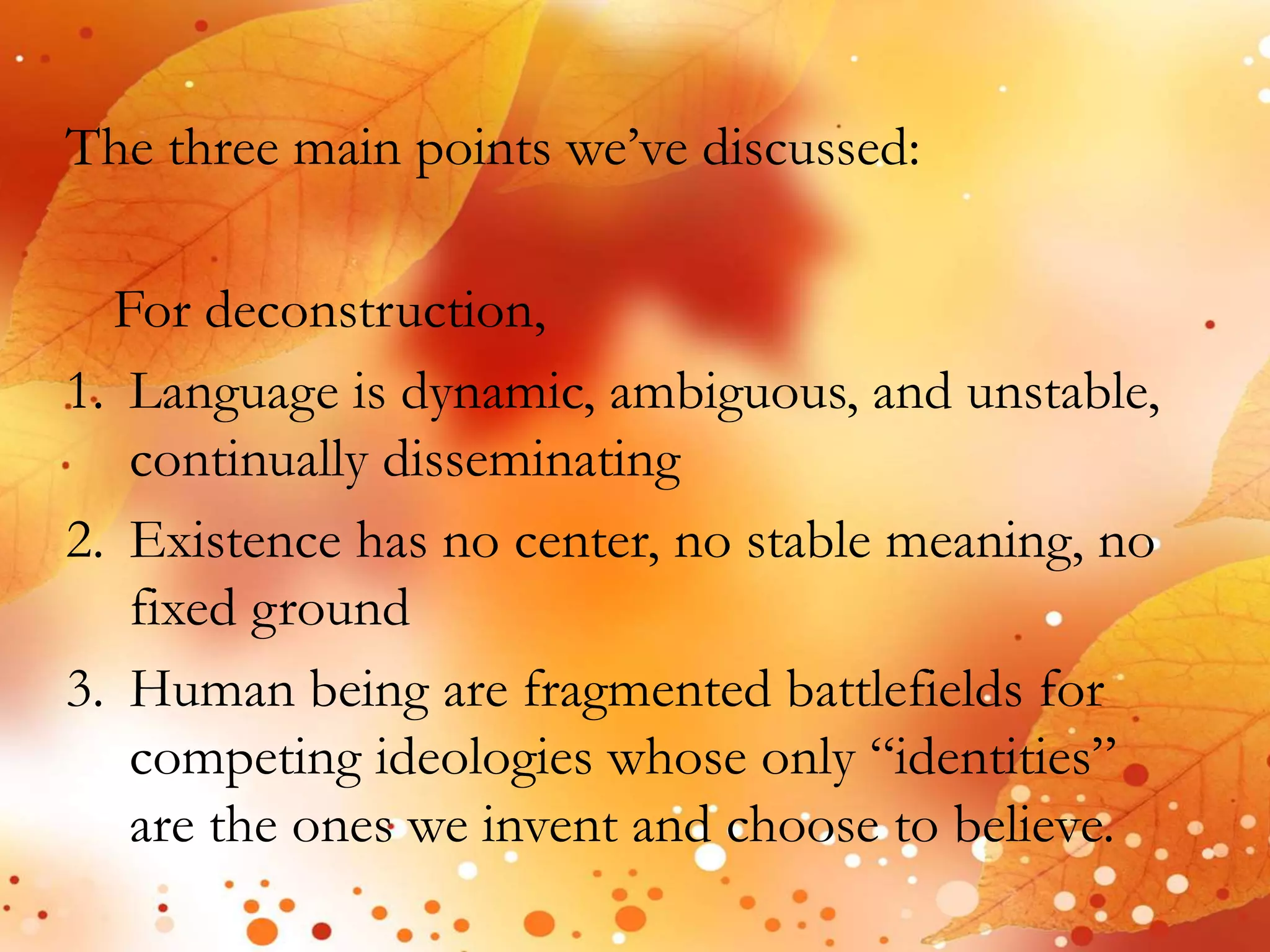 The three main points we’ve discussed: 
For deconstruction, 
1. Language is dynamic, ambiguous, and unstable, 
continually disseminating 
2. Existence has no center, no stable meaning, no 
fixed ground 
3. Human being are fragmented battlefields for 
competing ideologies whose only “identities” 
are the ones we invent and choose to believe. 
 