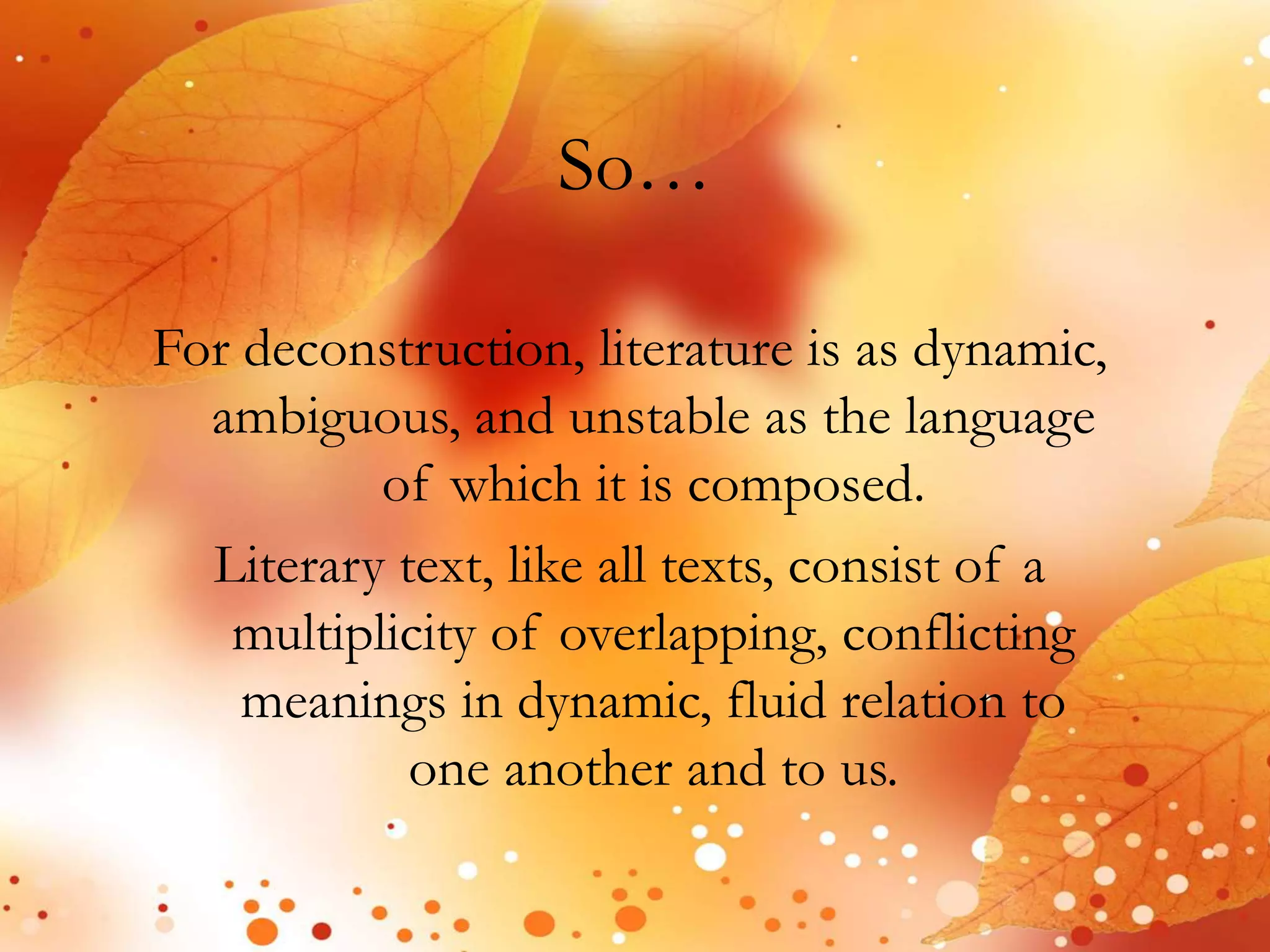 So… 
For deconstruction, literature is as dynamic, 
ambiguous, and unstable as the language 
of which it is composed. 
Literary text, like all texts, consist of a 
multiplicity of overlapping, conflicting 
meanings in dynamic, fluid relation to 
one another and to us. 
 