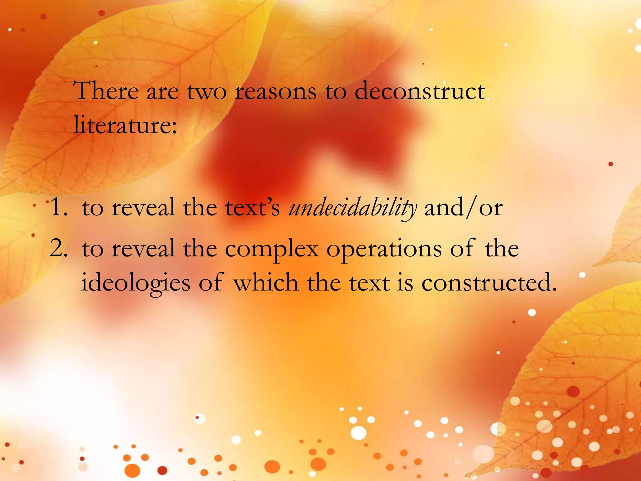 There are two reasons to deconstruct 
literature: 
1. to reveal the text’s undecidability and/or 
2. to reveal the complex operations of the 
ideologies of which the text is constructed. 
 