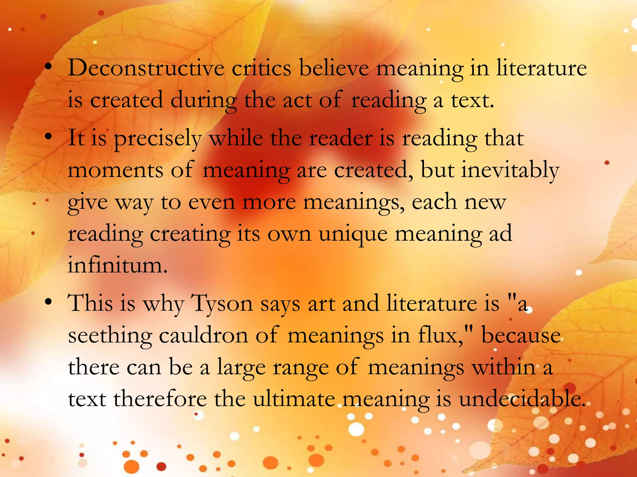 • Deconstructive critics believe meaning in literature 
is created during the act of reading a text. 
• It is precisely while the reader is reading that 
moments of meaning are created, but inevitably 
give way to even more meanings, each new 
reading creating its own unique meaning ad 
infinitum. 
• This is why Tyson says art and literature is "a 
seething cauldron of meanings in flux," because 
there can be a large range of meanings within a 
text therefore the ultimate meaning is undecidable. 
 