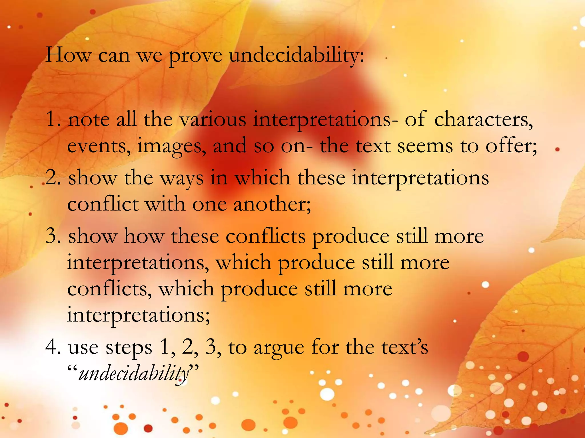 How can we prove undecidability: 
1. note all the various interpretations- of characters, 
events, images, and so on- the text seems to offer; 
2. show the ways in which these interpretations 
conflict with one another; 
3. show how these conflicts produce still more 
interpretations, which produce still more 
conflicts, which produce still more 
interpretations; 
4. use steps 1, 2, 3, to argue for the text’s 
“undecidability” 
 