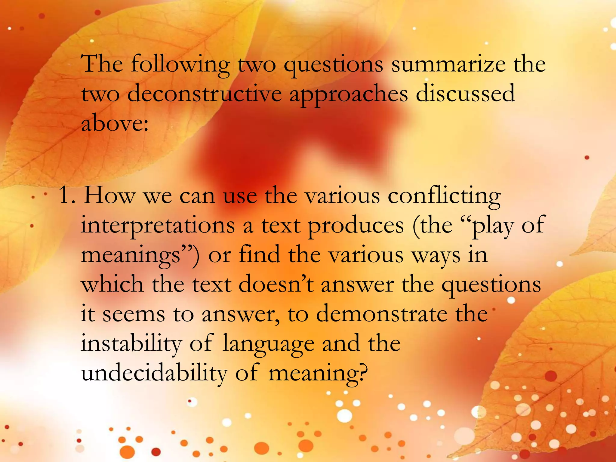 The following two questions summarize the 
two deconstructive approaches discussed 
above: 
1. How we can use the various conflicting 
interpretations a text produces (the “play of 
meanings”) or find the various ways in 
which the text doesn’t answer the questions 
it seems to answer, to demonstrate the 
instability of language and the 
undecidability of meaning? 
 